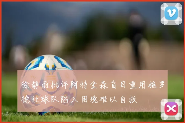 徐静雨批评阿特金森盲目重用施罗德让球队陷入困境难以自救