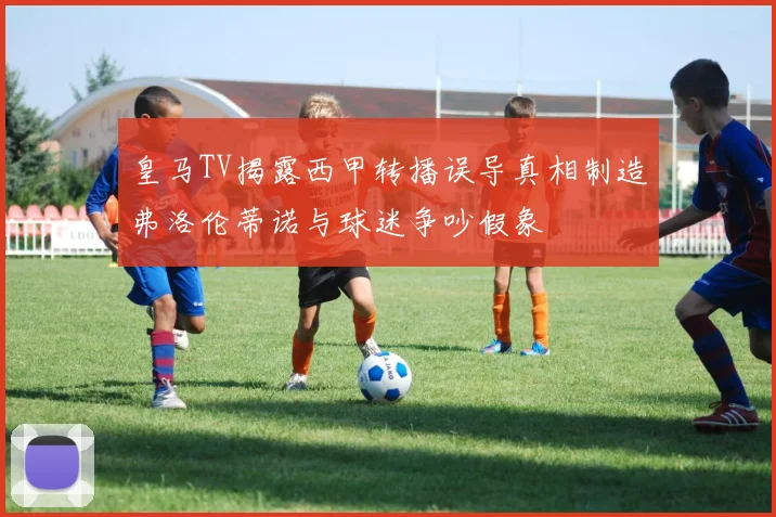 皇马TV揭露西甲转播误导真相制造弗洛伦蒂诺与球迷争吵假象