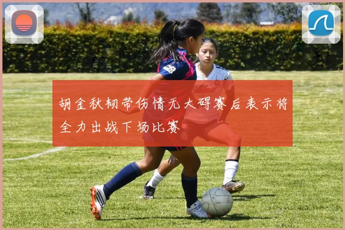 胡金秋韧带伤情无大碍赛后表示将全力出战下场比赛