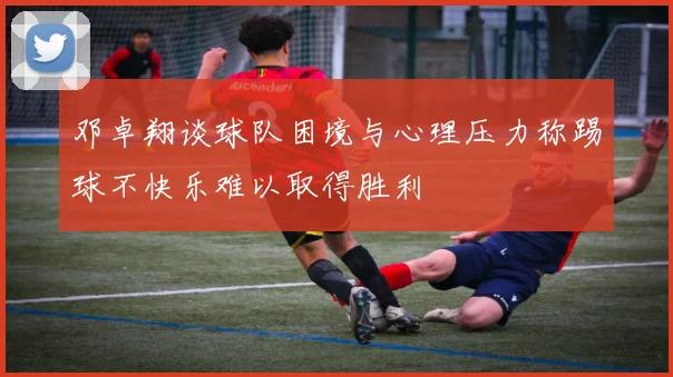 邓卓翔谈球队困境与心理压力称踢球不快乐难以取得胜利