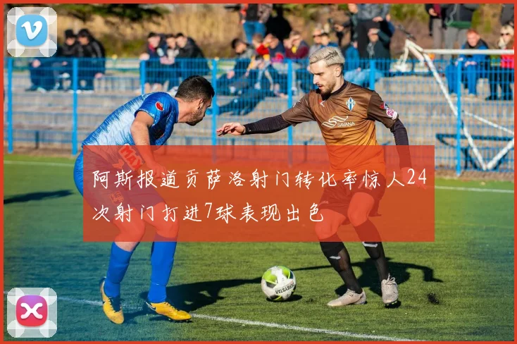 阿斯报道贡萨洛射门转化率惊人24次射门打进7球表现出色
