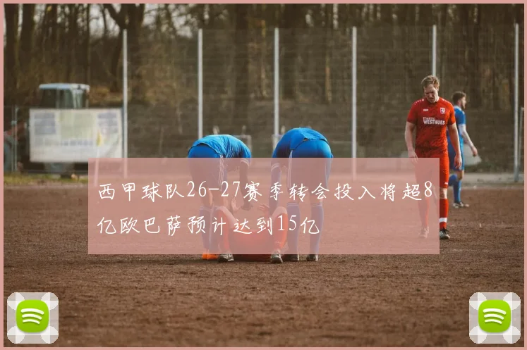 西甲球队26-27赛季转会投入将超8亿欧巴萨预计达到15亿