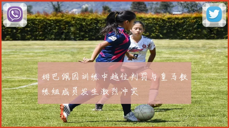 姆巴佩因训练中越位判罚与皇马教练组成员发生激烈冲突