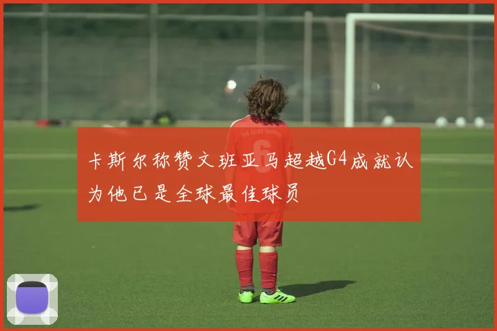卡斯尔称赞文班亚马超越G4成就认为他已是全球最佳球员