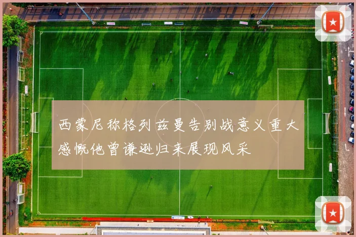 西蒙尼称格列兹曼告别战意义重大感慨他曾谦逊归来展现风采